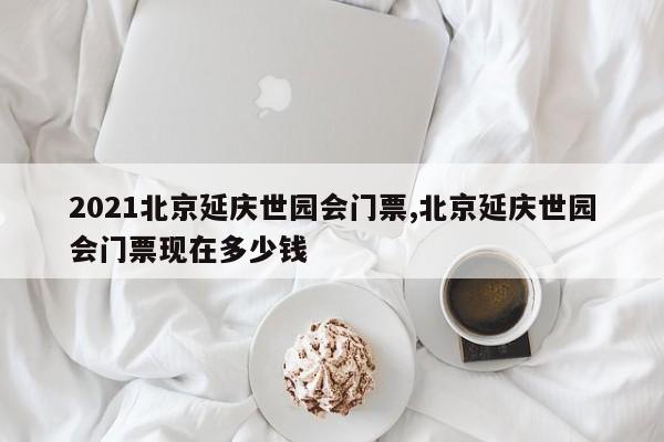 2021北京延庆世园会门票,北京延庆世园会门票现在多少钱 第1张