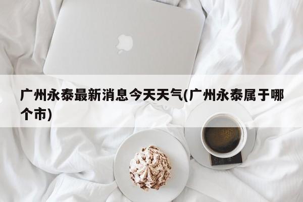 广州永泰最新消息今天天气(广州永泰属于哪个市) 第1张