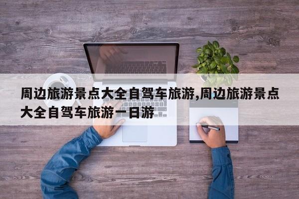 周边旅游景点大全自驾车旅游,周边旅游景点大全自驾车旅游一日游