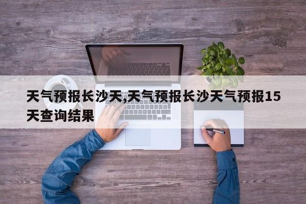 天气预报长沙天,天气预报长沙天气预报15天查询结果 第1张