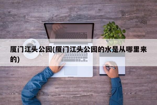 厦门江头公园(厦门江头公园的水是从哪里来的)