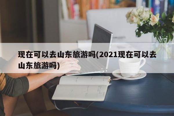 现在可以去山东旅游吗(2021现在可以去山东旅游吗)