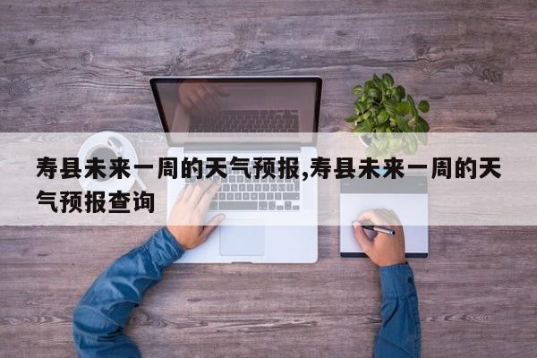 寿县未来一周的天气预报,寿县未来一周的天气预报查询 第1张