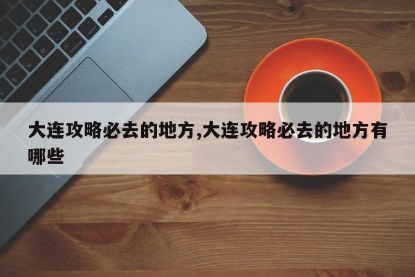 大连攻略必去的地方,大连攻略必去的地方有哪些 第1张