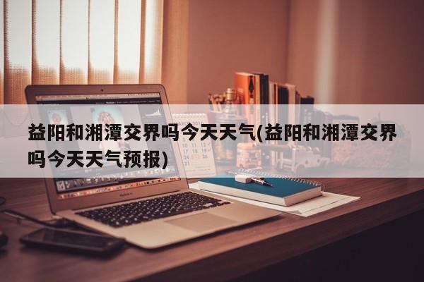 益阳和湘潭交界吗今天天气(益阳和湘潭交界吗今天天气预报)