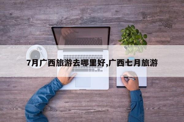 7月广西旅游去哪里好,广西七月旅游 第1张