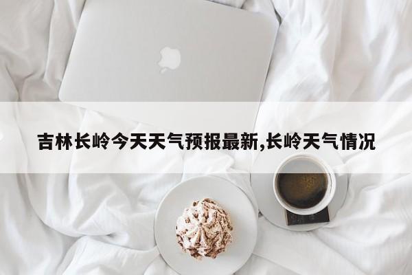 吉林长岭今天天气预报最新,长岭天气情况