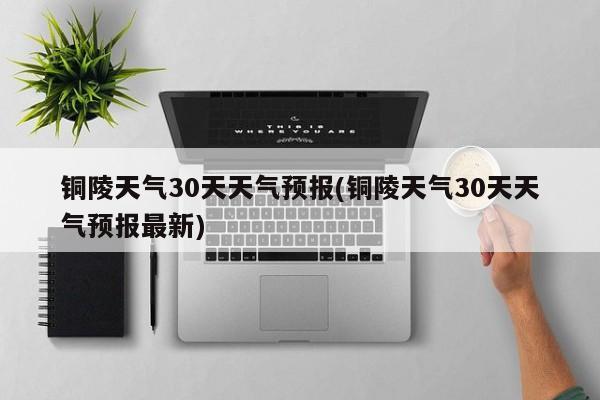 铜陵天气30天天气预报(铜陵天气30天天气预报最新)
