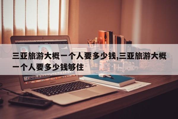 三亚旅游大概一个人要多少钱,三亚旅游大概一个人要多少钱够住