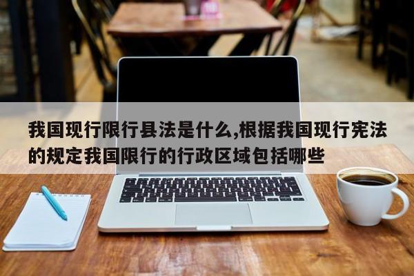 我国现行限行县法是什么,根据我国现行宪法的规定我国限行的行政区域包括哪些