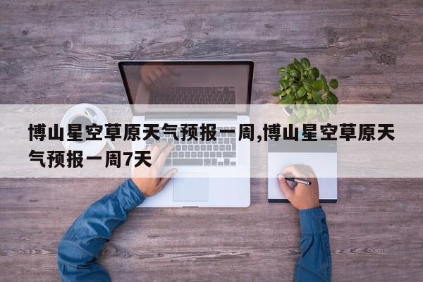 博山星空草原天气预报一周,博山星空草原天气预报一周7天 第1张
