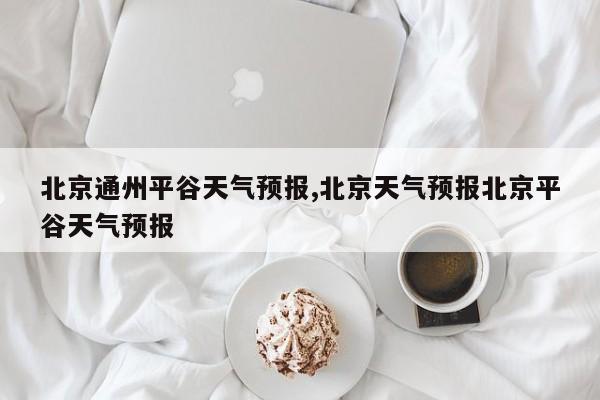 北京通州平谷天气预报,北京天气预报北京平谷天气预报