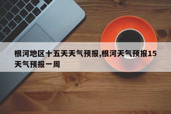 根河地区十五天天气预报,根河天气预报15天气预报一周