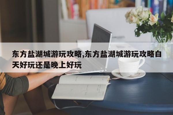 东方盐湖城游玩攻略,东方盐湖城游玩攻略白天好玩还是晚上好玩
