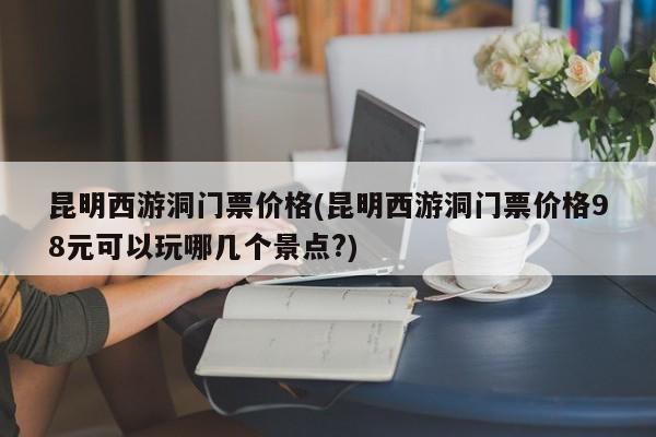 昆明西游洞门票价格(昆明西游洞门票价格98元可以玩哪几个景点?)