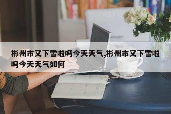 彬州市又下雪啦吗今天天气,彬州市又下雪啦吗今天天气如何