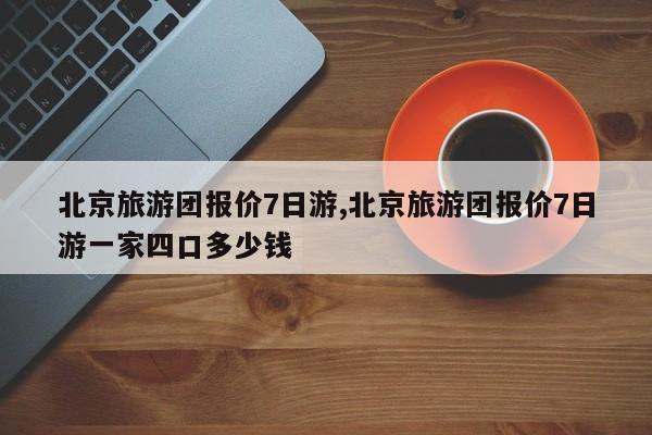 北京旅游团报价7日游,北京旅游团报价7日游一家四口多少钱