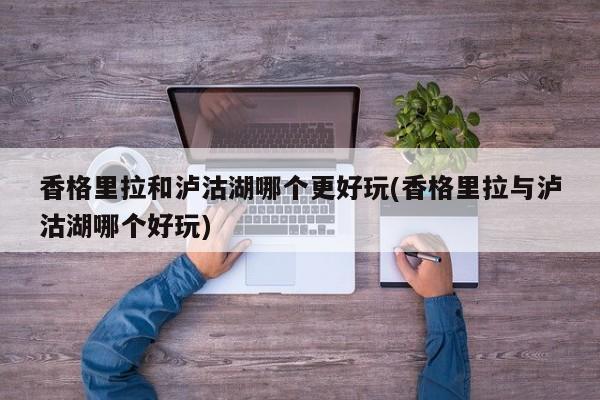香格里拉和泸沽湖哪个更好玩(香格里拉与泸沽湖哪个好玩)