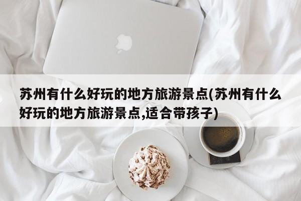 苏州有什么好玩的地方旅游景点(苏州有什么好玩的地方旅游景点,适合带孩子)