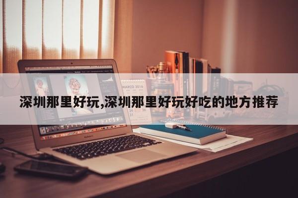深圳那里好玩,深圳那里好玩好吃的地方推荐