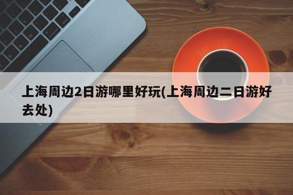 上海周边2日游哪里好玩(上海周边二日游好去处)