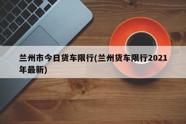 兰州市今日货车限行(兰州货车限行2021年最新) 第1张