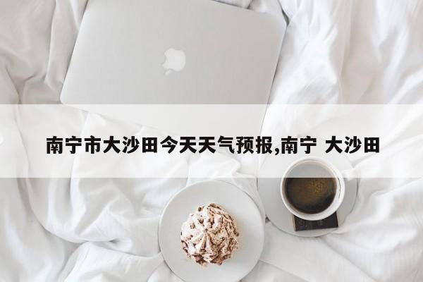 南宁市大沙田今天天气预报,南宁 大沙田 第1张