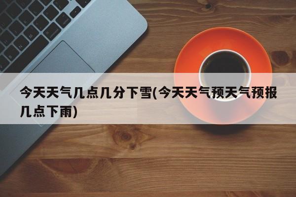 今天天气几点几分下雪(今天天气预天气预报几点下雨) 第1张