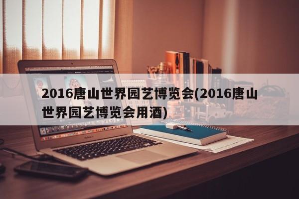 2016唐山世界园艺博览会(2016唐山世界园艺博览会用酒)