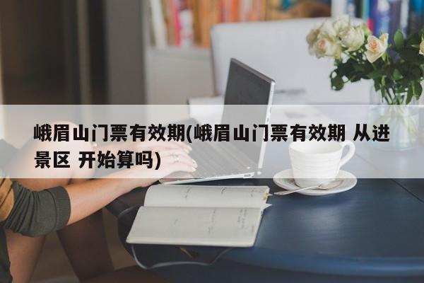 峨眉山门票有效期(峨眉山门票有效期 从进景区 开始算吗)