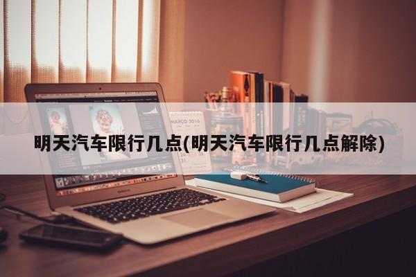 明天汽车限行几点(明天汽车限行几点解除)