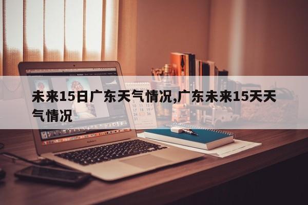 未来15日广东天气情况,广东未来15天天气情况 第1张