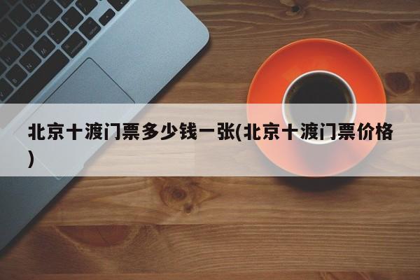 北京十渡门票多少钱一张(北京十渡门票价格)