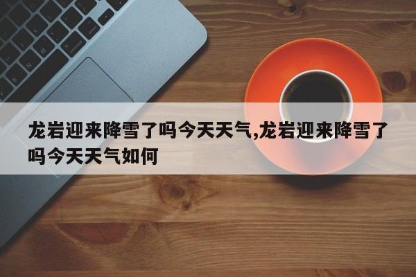 龙岩迎来降雪了吗今天天气,龙岩迎来降雪了吗今天天气如何 第1张