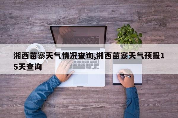 湘西苗寨天气情况查询,湘西苗寨天气预报15天查询 第1张