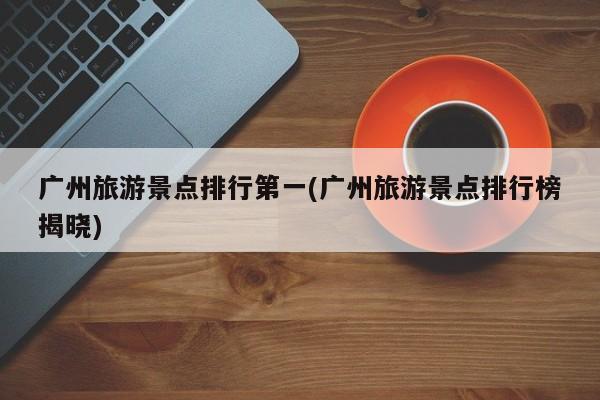 广州旅游景点排行第一(广州旅游景点排行榜揭晓)