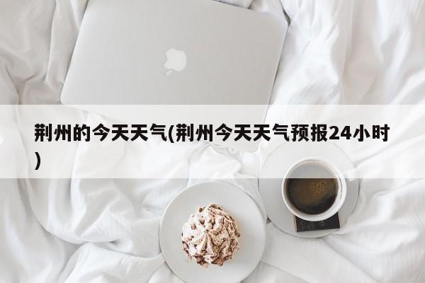 荆州的今天天气(荆州今天天气预报24小时) 第1张