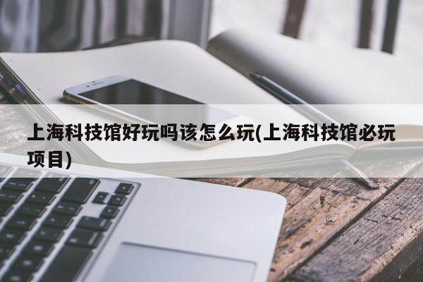 上海科技馆好玩吗该怎么玩(上海科技馆必玩项目)