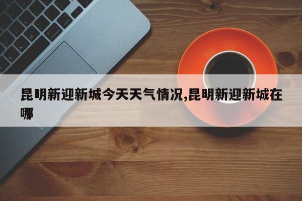 昆明新迎新城今天天气情况,昆明新迎新城在哪 第1张