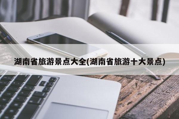 湖南省旅游景点大全(湖南省旅游十大景点)