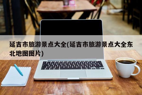 延吉市旅游景点大全(延吉市旅游景点大全东北地图图片)