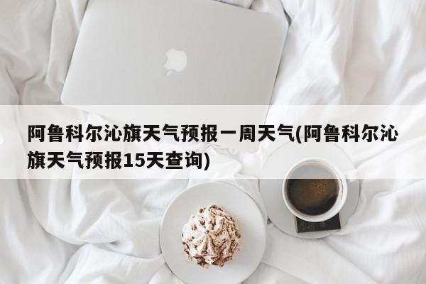 阿鲁科尔沁旗天气预报一周天气(阿鲁科尔沁旗天气预报15天查询) 第1张