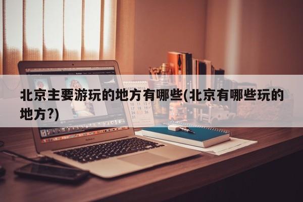 北京主要游玩的地方有哪些(北京有哪些玩的地方?) 第1张