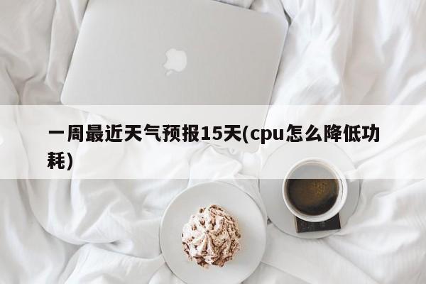 一周最近天气预报15天(cpu怎么降低功耗) 第1张