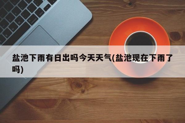 盐池下雨有日出吗今天天气(盐池现在下雨了吗)