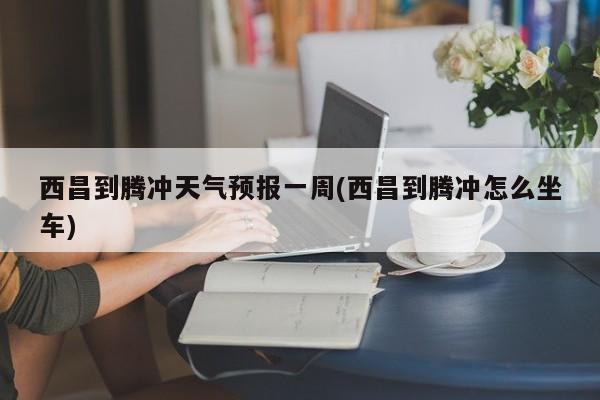 西昌到腾冲天气预报一周(西昌到腾冲怎么坐车)
