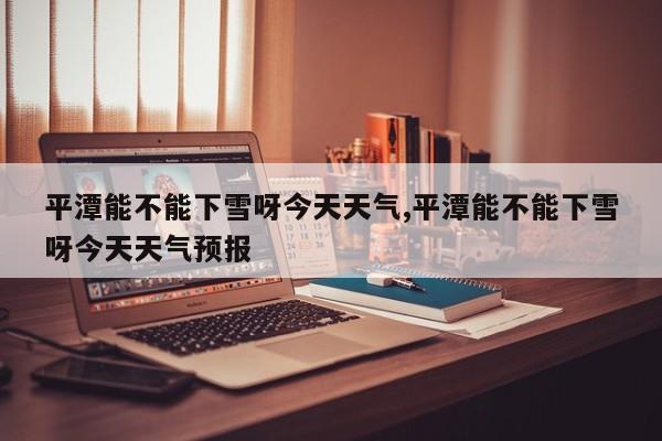 平潭能不能下雪呀今天天气,平潭能不能下雪呀今天天气预报