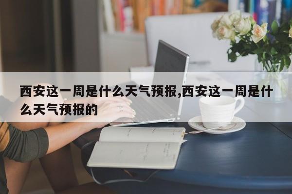 西安这一周是什么天气预报,西安这一周是什么天气预报的