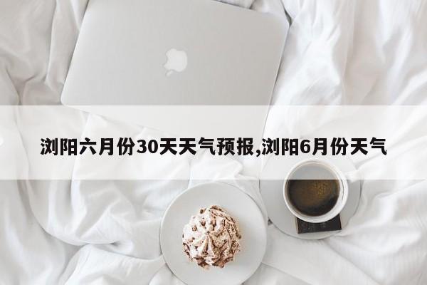 浏阳六月份30天天气预报,浏阳6月份天气