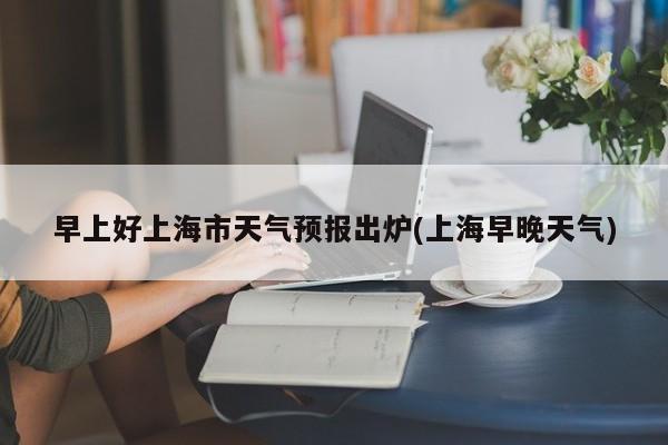 早上好上海市天气预报出炉(上海早晚天气)